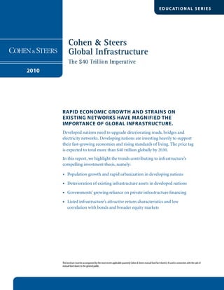 Cohen & Steers
Global Infrastructure
The $40 Trillion Imperative
2010
EDUC ATIONAL SERIES
Rapid economic growth and strains on
existing networks have magnified the
importance of global infrastructure.
Developed nations need to upgrade deteriorating roads, bridges and
electricity networks. Developing nations are investing heavily to support
their fast-growing economies and rising standards of living. The price tag
is expected to total more than $40 trillion globally by 2030.
In this report, we highlight the trends contributing to infrastructure’s
compelling investment thesis, namely:
Population growth and rapid urbanization in developing nations•	
Deterioration of existing infrastructure assets in developed nations•	
Governments’ growing reliance on private infrastructure financing•	
Listed infrastructure’s attractive return characteristics and low•	
correlation with bonds and broader equity markets
This brochure must be accompanied by the most recent applicable quarterly Cohen  Steers mutual fund fact sheet(s) if used in connection with the sale of
mutual fund shares to the general public.
 