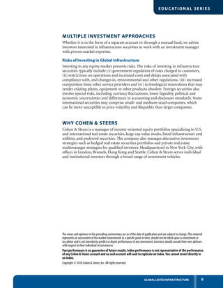 EDUC ATIONAL SERIES
9GLOBAL LISTED INFRASTRUCTURE
Multiple Investment Approaches
Whether it is in the form of a separate account or through a mutual fund, we advise
investors interested in infrastructure securities to work with an investment manager
with proven market expertise.
Risks of Investing in Global Infrastructure
Investing in any equity market presents risks. The risks of investing in infrastructure
securities typically include: (i) government regulation of rates charged to customers,
(ii) restrictions on operations and increased costs and delays associated with
compliance with, and changes in, environmental and other regulations, (iii) increased
competition from other service providers and (iv) technological innovations that may
render existing plants, equipment or other products obsolete. Foreign securities also
involve special risks, including currency fluctuations, lower liquidity, political and
economic uncertainties and differences in accounting and disclosure standards. Some
international securities may comprise small- and medium-sized companies, which
can be more susceptible to price volatility and illiquidity than larger companies.
why COHEN  STEERS
Cohen  Steers is a manager of income-oriented equity portfolios specializing in U.S.
and international real estate securities, large cap value stocks, listed infrastructure and
utilities, and preferred securities. The company also manages alternative investment
strategies such as hedged real estate securities portfolios and private real estate
multimanager strategies for qualified investors. Headquartered in New York City, with
offices in London, Brussels, Hong Kong and Seattle, Cohen  Steers serves individual
and institutional investors through a broad range of investment vehicles.
The views and opinions in the preceding commentary are as of the date of publication and are subject to change.This material
represents an assessment of the market environment at a specific point in time, should not be relied upon as investment or
tax advice and is not intended to predict or depict performance of any investment. Investors should consult their own advisors
with respect to their individual circumstances.
Past performance is no guarantee of future results. Index performance is not representative of the performance
of any Cohen  Steers account and no such account will seek to replicate an index.You cannot invest directly in
an index.
Copyright © 2010 Cohen  Steers, Inc. All rights reserved.
 