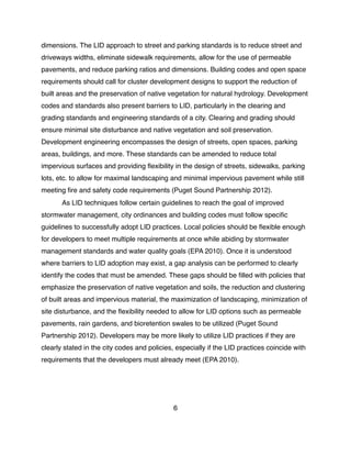 dimensions. The LID approach to street and parking standards is to reduce street and
driveways widths, eliminate sidewalk requirements, allow for the use of permeable
pavements, and reduce parking ratios and dimensions. Building codes and open space
requirements should call for cluster development designs to support the reduction of
built areas and the preservation of native vegetation for natural hydrology. Development
codes and standards also present barriers to LID, particularly in the clearing and
grading standards and engineering standards of a city. Clearing and grading should
ensure minimal site disturbance and native vegetation and soil preservation.
Development engineering encompasses the design of streets, open spaces, parking
areas, buildings, and more. These standards can be amended to reduce total
impervious surfaces and providing ﬂexibility in the design of streets, sidewalks, parking
lots, etc. to allow for maximal landscaping and minimal impervious pavement while still
meeting ﬁre and safety code requirements (Puget Sound Partnership 2012).
! As LID techniques follow certain guidelines to reach the goal of improved
stormwater management, city ordinances and building codes must follow speciﬁc
guidelines to successfully adopt LID practices. Local policies should be ﬂexible enough
for developers to meet multiple requirements at once while abiding by stormwater
management standards and water quality goals (EPA 2010). Once it is understood
where barriers to LID adoption may exist, a gap analysis can be performed to clearly
identify the codes that must be amended. These gaps should be ﬁlled with policies that
emphasize the preservation of native vegetation and soils, the reduction and clustering
of built areas and impervious material, the maximization of landscaping, minimization of
site disturbance, and the ﬂexibility needed to allow for LID options such as permeable
pavements, rain gardens, and bioretention swales to be utilized (Puget Sound
Partnership 2012). Developers may be more likely to utilize LID practices if they are
clearly stated in the city codes and policies, especially if the LID practices coincide with
requirements that the developers must already meet (EPA 2010).
6
 