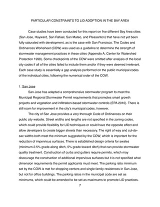 PARTICULAR CONSTRAINTS TO LID ADOPTION IN THE BAY AREA
! Case studies have been conducted for this report on ﬁve different Bay Area cities
(San Jose, Hayward, San Rafael, San Mateo, and Pleasanton) that have not yet been
fully saturated with development, as is the case with San Francisco. The Codes and
Ordinances Worksheet (COW) was used as a guideline to determine the strength of
stormwater management practices in these cities (Appendix A, Center for Watershed
Protection 1998). Some checkpoints of the COW were omitted after analysis of the local
city codes if all of the cities failed to include them and/or if they were deemed irrelevant.
Each case study is essentially a gap analysis performed on the public municipal codes
of the individual cities, following the numerical order of the COW.
1. San Jose
! San Jose has adapted a comprehensive stormwater program to meet the
Municipal Regional Stormwater Permit requirements that promotes smart growth
projects and vegetation and inﬁltration-based stormwater controls (EPA 2010). There is
still room for improvement in the cityʼs municipal codes, however.
! The city of San Jose provides a very thorough Code of Ordinances on their
public city website. Street widths and lengths are not speciﬁed in the zoning codes,
which could provide ﬂexibility for LID techniques or could have the opposite effect and
allow developers to create bigger streets than necessary. The right of way and cul-de-
sac widths both meet the minimum suggested by the COW, which is important for the
reduction of impervious surfaces. There is established design criteria for swales
(minimum 2.5% grade along ditch, 5% grade toward ditch) that can provide stormwater
quality treatment. Construction of curbs and gutters require permits, which may
discourage the construction of additional impervious surfaces but it is not speciﬁed what
dimension requirements the permit applicants must meet. The parking ratio minimum
set by the COW is met for shopping centers and single family residences in San Jose,
but not for ofﬁce buildings. The parking ratios in the municipal code are set as
minimums, which could be amended to be set as maximums to promote LID practices.
7
 