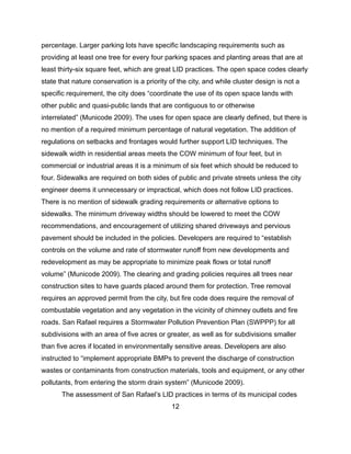 percentage. Larger parking lots have specific landscaping requirements such as
providing at least one tree for every four parking spaces and planting areas that are at
least thirty-six square feet, which are great LID practices. The open space codes clearly
state that nature conservation is a priority of the city, and while cluster design is not a
specific requirement, the city does “coordinate the use of its open space lands with
other public and quasi-public lands that are contiguous to or otherwise
interrelated” (Municode 2009). The uses for open space are clearly defined, but there is
no mention of a required minimum percentage of natural vegetation. The addition of
regulations on setbacks and frontages would further support LID techniques. The
sidewalk width in residential areas meets the COW minimum of four feet, but in
commercial or industrial areas it is a minimum of six feet which should be reduced to
four. Sidewalks are required on both sides of public and private streets unless the city
engineer deems it unnecessary or impractical, which does not follow LID practices.
There is no mention of sidewalk grading requirements or alternative options to
sidewalks. The minimum driveway widths should be lowered to meet the COW
recommendations, and encouragement of utilizing shared driveways and pervious
pavement should be included in the policies. Developers are required to “establish
controls on the volume and rate of stormwater runoff from new developments and
redevelopment as may be appropriate to minimize peak flows or total runoff
volume” (Municode 2009). The clearing and grading policies requires all trees near
construction sites to have guards placed around them for protection. Tree removal
requires an approved permit from the city, but fire code does require the removal of
combustable vegetation and any vegetation in the vicinity of chimney outlets and fire
roads. San Rafael requires a Stormwater Pollution Prevention Plan (SWPPP) for all
subdivisions with an area of five acres or greater, as well as for subdivisions smaller
than five acres if located in environmentally sensitive areas. Developers are also
instructed to “implement appropriate BMPs to prevent the discharge of construction
wastes or contaminants from construction materials, tools and equipment, or any other
pollutants, from entering the storm drain system” (Municode 2009).
The assessment of San Rafael’s LID practices in terms of its municipal codes
12
 