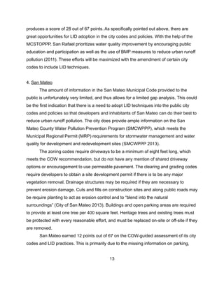 produces a score of 28 out of 67 points. As specifically pointed out above, there are
great opportunities for LID adoption in the city codes and policies. With the help of the
MCSTOPPP, San Rafael prioritizes water quality improvement by encouraging public
education and participation as well as the use of BMP measures to reduce urban runoff
pollution (2011). These efforts will be maximized with the amendment of certain city
codes to include LID techniques.
4. San Mateo
The amount of information in the San Mateo Municipal Code provided to the
public is unfortunately very limited, and thus allows for a limited gap analysis. This could
be the first indication that there is a need to adopt LID techniques into the public city
codes and policies so that developers and inhabitants of San Mateo can do their best to
reduce urban runoff pollution. The city does provide ample information on the San
Mateo County Water Pollution Prevention Program (SMCWPPP), which meets the
Municipal Regional Permit (MRP) requirements for stormwater management and water
quality for development and redevelopment sites (SMCWPPP 2013).
The zoning codes require driveways to be a minimum of eight feet long, which
meets the COW recommendation, but do not have any mention of shared driveway
options or encouragement to use permeable pavement. The clearing and grading codes
require developers to obtain a site development permit if there is to be any major
vegetation removal. Drainage structures may be required if they are necessary to
prevent erosion damage. Cuts and fills on construction sites and along public roads may
be require planting to act as erosion control and to “blend into the natural
surroundings” (City of San Mateo 2013). Buildings and open parking areas are required
to provide at least one tree per 400 square feet. Heritage trees and existing trees must
be protected with every reasonable effort, and must be replaced on-site or off-site if they
are removed.
San Mateo earned 12 points out of 67 on the COW-guided assessment of its city
codes and LID practices. This is primarily due to the missing information on parking,
13
 