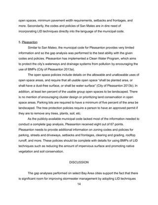 open spaces, minimum pavement width requirements, setbacks and frontages, and
more. Secondarily, the codes and policies of San Mateo are in dire need of
incorporating LID techniques directly into the language of the municipal code.
5. Pleasanton
Similar to San Mateo, the municipal code for Pleasanton provides very limited
information and so the gap analysis was performed to the best ability with the given
codes and policies. Pleasanton has implemented a Clean Water Program, which aims
to protect the city’s waterways and drainage systems from pollution by encouraging the
use of BMPs (City of Pleasanton 2013a).
The open space policies include details on the allowable and unallowable uses of
open space areas, and require that all usable open space “shall be planted area, or
shall have a dust-free surface, or shall be water surface” (City of Pleasanton 2013b). In
addition, at least ten percent of the usable group open spaces to be landscaped. There
is no mention of encouraging cluster design or prioritizing land conservation in open
space areas. Parking lots are required to have a minimum of five percent of the area be
landscaped. The tree protection policies require a person to have an approved permit if
they are to remove any trees, plants, soil, etc.
As the publicly-available municipal code lacked most of the information needed to
conduct a complete gap analysis, Pleasanton received eight out of 67 points.
Pleasanton needs to provide additional information on zoning codes and policies for
parking, streets and driveways, setbacks and frontages, clearing and grading, rooftop
runoff, and more. These policies should be complete with details for using BMPs of LID
techniques such as reducing the amount of impervious surface and promoting native
vegetation and soil conservation.
DISCUSSION
The gap analyses performed on select Bay Area cities support the fact that there
is significant room for improving stormwater management by adopting LID techniques
14
 