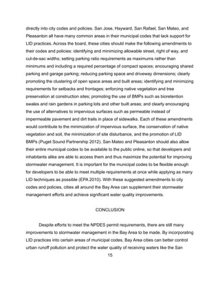 directly into city codes and policies. San Jose, Hayward, San Rafael, San Mateo, and
Pleasanton all have many common areas in their municipal codes that lack support for
LID practices. Across the board, these cities should make the following amendments to
their codes and policies: identifying and minimizing allowable street, right of way, and
cul-de-sac widths; setting parking ratio requirements as maximums rather than
minimums and including a required percentage of compact spaces; encouraging shared
parking and garage parking; reducing parking space and driveway dimensions; clearly
promoting the clustering of open space areas and built areas; identifying and minimizing
requirements for setbacks and frontages; enforcing native vegetation and tree
preservation at construction sites; promoting the use of BMPs such as bioretention
swales and rain gardens in parking lots and other built areas; and clearly encouraging
the use of alternatives to impervious surfaces such as permeable instead of
impermeable pavement and dirt trails in place of sidewalks. Each of these amendments
would contribute to the minimization of impervious surface, the conservation of native
vegetation and soil, the minimization of site disturbance, and the promotion of LID
BMPs (Puget Sound Partnership 2012). San Mateo and Pleasanton should also allow
their entire municipal codes to be available to the public online, so that developers and
inhabitants alike are able to access them and thus maximize the potential for improving
stormwater management. It is important for the municipal codes to be flexible enough
for developers to be able to meet multiple requirements at once while applying as many
LID techniques as possible (EPA 2010). With these suggested amendments to city
codes and policies, cities all around the Bay Area can supplement their stormwater
management efforts and achieve significant water quality improvements.
CONCLUSION
Despite efforts to meet the NPDES permit requirements, there are still many
improvements to stormwater management in the Bay Area to be made. By incorporating
LID practices into certain areas of municipal codes, Bay Area cities can better control
urban runoff pollution and protect the water quality of receiving waters like the San
15
 