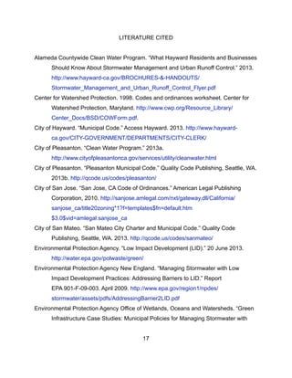 LITERATURE CITED
Alameda Countywide Clean Water Program. “What Hayward Residents and Businesses
Should Know About Stormwater Management and Urban Runoff Control.” 2013.
http://www.hayward-ca.gov/BROCHURES-&-HANDOUTS/
Stormwater_Management_and_Urban_Runoff_Control_Flyer.pdf
Center for Watershed Protection. 1998. Codes and ordinances worksheet. Center for
Watershed Protection, Maryland. http://www.cwp.org/Resource_Library/
Center_Docs/BSD/COWForm.pdf.
City of Hayward. “Municipal Code.” Access Hayward. 2013. http://www.hayward-
ca.gov/CITY-GOVERNMENT/DEPARTMENTS/CITY-CLERK/
City of Pleasanton. “Clean Water Program.” 2013a.
http://www.cityofpleasantonca.gov/services/utility/cleanwater.html
City of Pleasanton. “Pleasanton Municipal Code.” Quality Code Publishing, Seattle, WA.
2013b. http://qcode.us/codes/pleasanton/
City of San Jose. “San Jose, CA Code of Ordinances.” American Legal Publishing
Corporation, 2010. http://sanjose.amlegal.com/nxt/gateway.dll/California/
sanjose_ca/title20zoning*1?f=templates$fn=default.htm
$3.0$vid=amlegal:sanjose_ca
City of San Mateo. “San Mateo City Charter and Municipal Code.” Quality Code
Publishing, Seattle, WA. 2013. http://qcode.us/codes/sanmateo/
Environmental Protection Agency. “Low Impact Development (LID).” 20 June 2013.
http://water.epa.gov/polwaste/green/
Environmental Protection Agency New England. “Managing Stormwater with Low
Impact Development Practices: Addressing Barriers to LID.” Report
EPA 901-F-09-003. April 2009. http://www.epa.gov/region1/npdes/
stormwater/assets/pdfs/AddressingBarrier2LID.pdf
Environmental Protection Agency Office of Wetlands, Oceans and Watersheds. “Green
Infrastructure Case Studies: Municipal Policies for Managing Stormwater with
17
 