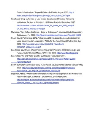 Green Infrastructure.” Report EPA-841-F-10-004. August 2010. http://
water.epa.gov/polwaste/green/upload/gi_case_studies_2010.pdf
Gearheart, Greg. “A Review of Low Impact Development Policies: Removing
Institutional Barriers to Adoption.” LID Policy Analysis. December 2007.
http://extension.ucdavis.edu/unit/center_for_water_and_land_use/pdf/
CA_LID_Policy_Review_Final.pdf
Municode. “San Rafael, California - Code of Ordinances”. Municipal Code Corporation,
Tallahassee, FL. 2009. http://library.municode.com/index.aspx?clientId=16610
Puget Sound Partnership, 2012, “Integrating LID into Local Codes: A Guidebook for
Local Governments”, prepared by AHBL for the Puget Sound Partnership, July
2012. http://www.psp.wa.gov/downloads/LID_Guidebook/
20120731_LIDguidebook.pdf
San Mateo Countywide Water Pollution Prevention Program. 2000 Alameda De Las
Pulgas, Suite 100, San Mateo, CA 94403. 2013. http://www.flowstobay.org/
San Rafael. “Air and Water Quality: Our Natural Resources.” 2011.
http://acm.cityofsanrafael.org/Assets/CDD/16.+Air+and+Water+Quality
+Element.pdf.pdf
South Burlington Stormwater Utility. “Low Impact Development Guidance Manual.” May
2009. http://www.sburlstormwater.com/wp-content/uploads/downloads/
manuals/SB_Low_Impact_Development_Manual.pdf
Stockwell, Abbey. "Analysis of Barriers to Low Impact Development in the North Coast
Redwood Region, California." Environment. December 2009.
http://humboldt-dspace.calstate.edu/xmlui/bitstream/handle/2148/595/
stockwell_thesis_2.12.10_FINAL2.pdf?sequence=1
18
 