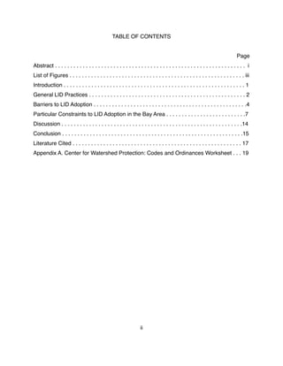 TABLE OF CONTENTS
Page
Abstract . . . . . . . . . . . . . . . . . . . . . . . . . . . . . . . . . . . . . . . . . . . . . . . . . . . . . . . . . . . . . . i
List of Figures . . . . . . . . . . . . . . . . . . . . . . . . . . . . . . . . . . . . . . . . . . . . . . . . . . . . . . . . . iii
Introduction . . . . . . . . . . . . . . . . . . . . . . . . . . . . . . . . . . . . . . . . . . . . . . . . . . . . . . . . . . . 1
General LID Practices . . . . . . . . . . . . . . . . . . . . . . . . . . . . . . . . . . . . . . . . . . . . . . . . . . . 2
Barriers to LID Adoption . . . . . . . . . . . . . . . . . . . . . . . . . . . . . . . . . . . . . . . . . . . . . . . . . .4
Particular Constraints to LID Adoption in the Bay Area . . . . . . . . . . . . . . . . . . . . . . . . . .7
Discussion . . . . . . . . . . . . . . . . . . . . . . . . . . . . . . . . . . . . . . . . . . . . . . . . . . . . . . . . . . .14
Conclusion . . . . . . . . . . . . . . . . . . . . . . . . . . . . . . . . . . . . . . . . . . . . . . . . . . . . . . . . . . .15
Literature Cited . . . . . . . . . . . . . . . . . . . . . . . . . . . . . . . . . . . . . . . . . . . . . . . . . . . . . . . 17
Appendix A. Center for Watershed Protection: Codes and Ordinances Worksheet . . . 19
ii
 