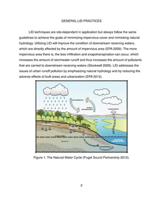 GENERAL LID PRACTICES
! LID techniques are site-dependent in application but always follow the same
guidelines to achieve the goals of minimizing impervious cover and mimicking natural
hydrology. Utilizing LID will improve the condition of downstream receiving waters,
which are directly affected by the amount of impervious area (EPA 2009). The more
impervious area there is, the less inﬁltration and evapotranspiration can occur, which
increases the amount of stormwater runoff and thus increases the amount of pollutants
that are carried to downstream receiving waters (Stockwell 2009). LID addresses the
issues of urban runoff pollution by emphasizing natural hydrology and by reducing the
adverse effects of built areas and urbanization (EPA 2013).
Figure 1. The Natural Water Cycle (Puget Sound Partnership 2012).
2
 