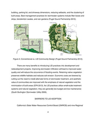 building, parking lot, and driveway dimensions, reducing setbacks, and the clustering of
built areas. Best management practices for stormwater systems include ﬁlter boxes and
strips, bioretention swales, and rain gardens (Puget Sound Partnership 2012).
Figure 3. Conventional vs. LID Community Design (Puget Sound Partnership 2012).
! There are many beneﬁts to introducing LID practices into development and
redevelopment projects. Improving stormwater inﬁltration will lead to improved water
quality and will reduce the occurrence of ﬂooding events. Retaining native vegetation
preserves wildlife habitats and reduces soil erosion. Economic costs are lowered by
cutting out the need to install alternate forms of stormwater treatment, and aesthetic
value of communities are improved with the emphasis of natural vegetation and the
minimization of built areas (EPA 2013). As LID practices utilize small-scale treatment
systems and natural vegetation, they are generally low budget and low maintenance
(South Burlington Stormwater Utility 2009).
BARRIERS TO LID ADOPTION
! Californiaʼs State Water Resources Control Board (SWRCB) and nine Regional
4
 