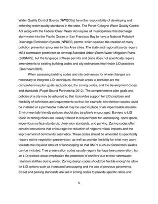 Water Quality Control Boards (RWQCBs) have the responsibility of developing and
enforcing water quality standards in the state. The Porter-Cologne Water Quality Control
Act along with the Federal Clean Water Act require all municipalities that discharge
stormwater into the Paciﬁc Ocean or San Francisco Bay to have a National Pollutant
Discharge Elimination System (NPDES) permit, which sparked the creation of many
pollution prevention programs in Bay Area cities. The state and regional boards require
MS4 stormwater permittees to develop Standard Urban Storm Water Mitigation Plans
(SUSMPs), but the language of these permits and plans does not speciﬁcally require
amendments to existing building codes and city ordinances that hinder LID practices
(Gearheart 2007).
! When assessing building codes and city ordinances for where changes are
necessary to integrate LID techniques, the main areas to consider are the
comprehensive plan goals and policies, the zoning codes, and the development codes
and standards (Puget Sound Partnership 2012). The comprehensive plan goals and
policies of a city may be adjusted so that it provides support for LID practices and
ﬂexibility of deﬁnitions and requirements so that, for example, bioretention swales could
be installed or a permeable material may be used in place of an impermeable material.
Environmentally friendly policies should also be plainly encouraged. Barriers to LID
found in zoning codes are usually related to requirements for landscaping, open space,
impervious surface standards, dimension standards, and parking. Zoning codes often
contain instructions that encourage the reduction of negative visual impacts and the
improvement of community aesthetics. These codes should be amended to speciﬁcally
require native vegetation preservation, as well as provide ﬂexibility for what may count
towards the required amount of landscaping so that BMPs such as bioretention swales
can be included. Tree preservation codes usually require heritage tree preservation, but
an LID practice would emphasize the protection of conifers due to their stormwater
retention abilities during winter. Zoning design codes should be ﬂexible enough to allow
for LID options such as increased landscaping and the use of pervious pavements.
Street and parking standards are set in zoning codes to provide speciﬁc ratios and
5
 