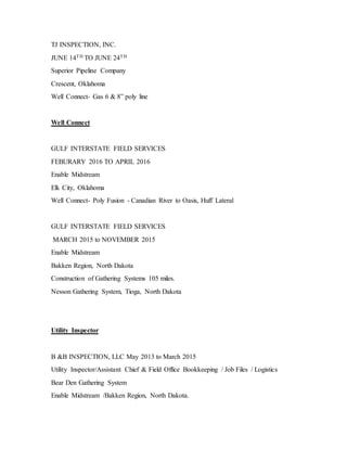 TJ INSPECTION, INC.
JUNE 14TH TO JUNE 24TH
Superior Pipeline Company
Crescent, Oklahoma
Well Connect- Gas 6 & 8” poly line
Well Connect
GULF INTERSTATE FIELD SERVICES
FEBURARY 2016 TO APRIL 2016
Enable Midstream
Elk City, Oklahoma
Well Connect- Poly Fusion - Canadian River to Oasis, Huff Lateral
GULF INTERSTATE FIELD SERVICES
MARCH 2015 to NOVEMBER 2015
Enable Midstream
Bakken Region, North Dakota
Construction of Gathering Systems 105 miles.
Nesson Gathering System, Tioga, North Dakota
Utility Inspector
B &B INSPECTION, LLC May 2013 to March 2015
Utility Inspector/Assistant Chief & Field Office Bookkeeping / Job Files / Logistics
Bear Den Gathering System
Enable Midstream /Bakken Region, North Dakota.
 