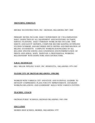 TRENCHING FOREMAN
DOUBLE M CONSTRUCTION, INC. OKEMAH, OKLAHOMA 2007- 2009
PRIMARY DUTIES INCLUDE: DAILY SUPERVISION OF 3 TO 6 EMPLOYEES.
DAILY INSPECTION OF ALL EQUIPEMENT AND INVENTORY OF PARTS,
SERVICE PLANNING. DAILY FOREMAN WORK DUTIES INCLUDE: TIME
SHEETS AND SAFETY REPORTS, COMPUTER RECORD KEEPING OF PIPELINE
STATION NUMBERS AND RECORDED DITCH DEPTHS AND PREPARATION OF
BILLING STATEMENTS. COMPLETE WORKING KNOWLEDGE OF ALL
RELATED SPECIFICATIONS AND CONDITIONS AND INTERPRETATION OF
PRINTS AND AERIAL MAPS. MAINTAIN A PROFESSIONAL WORKING
RELATIONSHIP WITH INSPECTORS AND CONTRACTORS.
X-RAY TECHNICIAN
BILL MILLER PIPELINE X-RAY, INC. HENRYETTA, OKLAHOMA 1979-1985
MAYOR CITY OF OKEMAH OKLAHOMA 1998-2001
WORKED WITH VARIOUS CITY AND STATE AND NATIONAL LEADERS TO
DEVELOP COMPREHSIVE PLANS FOR CITY IMPROVEMENTS. ESTABLISH
WORKING RELATIONS AND LEADERSHIP SKILLS WITH VARIOUS ENTITIES.
TEACHER / COACH
OKEMAH PUBLIC SCHOOLS, OKEMAH OKLAHOMA 1985-1990
EDUCATION
MORRIS HIGH SCHOOL, MORRIS, OKLAHOMA 1979’
 