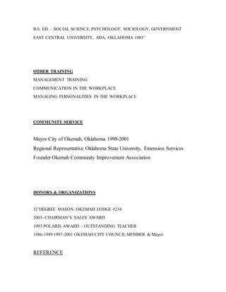 B.S. ED. – SOCIAL SCIENCE, PSYCHOLOGY, SOCIOLOGY, GOVERNMENT
EAST CENTRAL UNIVERSITY, ADA, OKLAHOMA 1983’
OTHER TRAINING
MANAGEMENT TRAINING
COMMUNICATION IN THE WORKPLACE
MANAGING PERSONALITIES IN THE WORKPLACE
COMMUNITY SERVICE
Mayor City of Okemah, Oklahoma 1998-2001
Regional Representative Oklahoma State University, Extension Services
Founder Okemah Community Improvement Association
HONORS & ORGANIZATIONS
32’DEGREE MASON, OKEMAH LODGE #234
2003- CHAIRMAN’S SALES AWARD
1993 POLARIS AWARD – OUTSTANDING TEACHER
1986-1989 1997-2001 OKEMAH CITY COUNCIL MEMBER & Mayor.
REFERENCE
 