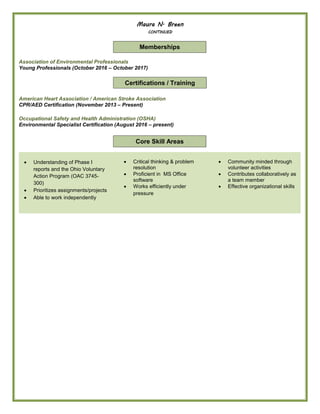 Maura N. Breen
CONTINUED
Association of Environmental Professionals
Young Professionals (October 2016 – October 2017)
American Heart Association / American Stroke Association
CPR/AED Certification (November 2013 – Present)
Occupational Safety and Health Administration (OSHA)
Environmental Specialist Certification (August 2016 – present)
 Understanding of Phase I
reports and the Ohio Voluntary
Action Program (OAC 3745-
300)
 Prioritizes assignments/projects
 Able to work independently
 Critical thinking & problem
resolution
 Proficient in MS Office
software
 Works efficiently under
pressure
 Community minded through
volunteer activities
 Contributes collaboratively as
a team member
 Effective organizational skills
Core Skill Areas
Certifications / Training
Memberships
 