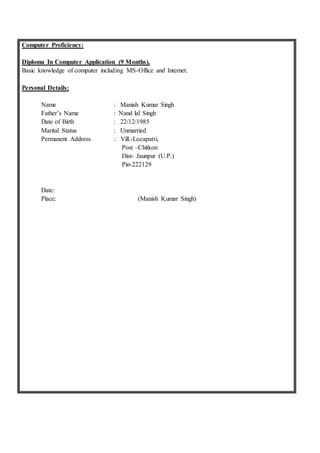 Computer Proficiency:
Diploma In Computer Application (9 Months).
Basic knowledge of computer including MS-Office and Internet.
Personal Details:
Name : Manish Kumar Singh
Father’s Name : Nand lal Singh
Date of Birth : 22/12/1985
Marital Status : Unmarried
Permanent Address : Vill.-Locapatti,
Post –Chitkon
Dist- Jaunpur (U.P.)
Pin-222129
Date:
Place: (Manish Kumar Singh)
 