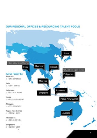 Korea
Philippines
Indonesia
Papua New Guinea
Singapore
Australia
Myanmar Vietnam
Malaysia
OUR REGIONAL OFFICES & RESOURCING TALENT POOLS
ASIA PACIFIC
Australia
t. +61 8 9270 6999
India
t. +91 61 999 199
Indonesia
t. +62 21824 82439
Korea
t. +82 (0) 7075732197
Malaysia
t. +60 3 6205 3405
Papua New Guinea
t. +675 321 3322
Philippines
t. +63 0454991434
Singapore
t. +65 6887 5330
India
Indian labour export license
POEA labour export license
8
 
