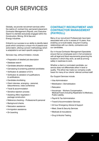 10
OUR SERVICES
Globally, we provide recruitment services within 	
the realms of: contract hire; permanent placement;
Contractor Management (Payroll); and, Executive
Search to clientele exclusively engaged within the
Construction, Mining, Oil & Gas and 			
Energy industries.
Critical to our success is our ability to identify talent
pools which comprise a unique mix of passive and
active talent, utilizing a proven methodology which
is adaptable to suit each specific assignment.
Services may, without limitation, include:
•	Preparation of detailed job description
•	Database search
•	Candidate attraction strategies
•	Canvassing & screening potential candidates
•	Verification & validation of CV’s
•	Verification & validation of qualifications 			
& certifications
•	Candidate shortlisting
•	Client interview, arranging – personal,
teleconference, video conference
•	Travel & accommodation
•	Sensitive rejection process
•	Assisting offers negotiation / 				
package construction
•	Reference checking – Professional & personal
•	Background checks
•	Relocation assistance
•	Immigration assistance
•	On boarding
CONTRACT RECRUITMENT AND
CONTRACTOR MANAGEMENT
(PAYROLL)
Many of our recruitment Professionals have been
associated with us for in excess of 15 years, thus
enabling us to build stable, long-term trusting
relationships with our clients, contractors and 	
our candidates.
Our in-house Contractor Management Specialists
ensure that our employees work in full compliance
with all legal and fiscal requirements governing the
locations in which they work, as well as arriving
safely in readiness to work.
Whether a client or nominated candidate, our
service does not differentiate either in level or
quality. This ethos has made our company a safe
haven for many of our clients’ referred contract staff.
Our Support Services include:
•	Visa Administration
•	Mobilization / Demobilization
•	Relocation
•	Insurances – Workers Compensation, 	
Medical/Travel (including Repatriation & Medivac),
Public Liability
•	Payroll & Tax Administration
•	Travel & Accommodation Services
•	24 hour Emergency Advice & Support
•	Meet, Greet & Security Services
•	Medicals & Inoculations
•	Drug & Alcohol Testing
 