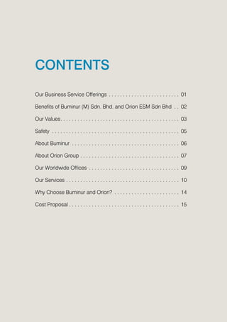 CONTENTS
Our Business Service Offerings.  .  .  .  .  .  .  .  .  .  .  .  .  .  .  .  .  .  .  .  .  .  .  .  . 01
Benefits of Buminur (M) Sdn. Bhd. and Orion ESM Sdn Bhd .  . 02
Our Values. .  .  .  .  .  .  .  .  .  .  .  .  .  .  .  .  .  .  .  .  .  .  .  .  .  .  .  .  .  .  .  .  .  .  .  .  .  .  .  .  . 03
Safety .  .  .  .  .  .  .  .  .  .  .  .  .  .  .  .  .  .  .  .  .  .  .  .  .  .  .  .  .  .  .  .  .  .  .  .  .  .  .  .  .  .  .  .  . 05
About Buminur .  .  .  .  .  .  .  .  .  .  .  .  .  .  .  .  .  .  .  .  .  .  .  .  .  .  .  .  .  .  .  .  .  .  .  .  .  . 06
About Orion Group.  .  .  .  .  .  .  .  .  .  .  .  .  .  .  .  .  .  .  .  .  .  .  .  .  .  .  .  .  .  .  .  .  .  . 07
Our Worldwide Offices .  .  .  .  .  .  .  .  .  .  .  .  .  .  .  .  .  .  .  .  .  .  .  .  .  .  .  .  .  .  .  . 09
Our Services.  .  .  .  .  .  .  .  .  .  .  .  .  .  .  .  .  .  .  .  .  .  .  .  .  .  .  .  .  .  .  .  .  .  .  .  .  .  .  . 10
Why Choose Buminur and Orion? .  .  .  .  .  .  .  .  .  .  .  .  .  .  .  .  .  .  .  .  .  .  . 14
Cost Proposal.  .  .  .  .  .  .  .  .  .  .  .  .  .  .  .  .  .  .  .  .  .  .  .  .  .  .  .  .  .  .  .  .  .  .  .  .  .  . 15
 