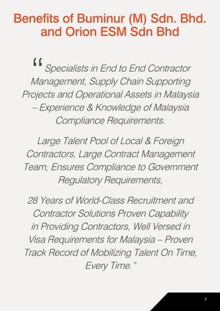 “Specialists in End to End Contractor
Management, Supply Chain Supporting
Projects and Operational Assets in Malaysia
– Experience & Knowledge of Malaysia
Compliance Requirements.
Large Talent Pool of Local & Foreign
Contractors, Large Contract Management
Team, Ensures Compliance to Government
Regulatory Requirements,
28 Years of World-Class Recruitment and
Contractor Solutions Proven Capability
in Providing Contractors, Well Versed in
Visa Requirements for Malaysia – Proven
Track Record of Mobilizing Talent On Time,
Every Time.”
Benefits of Buminur (M) Sdn. Bhd.
and Orion ESM Sdn Bhd
2
 