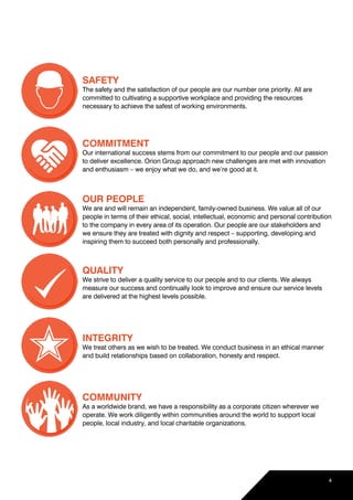 SAFETY
The safety and the satisfaction of our people are our number one priority. All are
committed to cultivating a supportive workplace and providing the resources
necessary to achieve the safest of working environments.
COMMITMENT
Our international success stems from our commitment to our people and our passion
to deliver excellence. Orion Group approach new challenges are met with innovation
and enthusiasm – we enjoy what we do, and we’re good at it.
OUR PEOPLE
We are and will remain an independent, family-owned business. We value all of our
people in terms of their ethical, social, intellectual, economic and personal contribution
to the company in every area of its operation. Our people are our stakeholders and
we ensure they are treated with dignity and respect – supporting, developing and
inspiring them to succeed both personally and professionally.
QUALITY
We strive to deliver a quality service to our people and to our clients. We always
measure our success and continually look to improve and ensure our service levels
are delivered at the highest levels possible.
INTEGRITY
We treat others as we wish to be treated. We conduct business in an ethical manner
and build relationships based on collaboration, honesty and respect.
COMMUNITY
As a worldwide brand, we have a responsibility as a corporate citizen wherever we
operate. We work diligently within communities around the world to support local
people, local industry, and local charitable organizations.
4
 