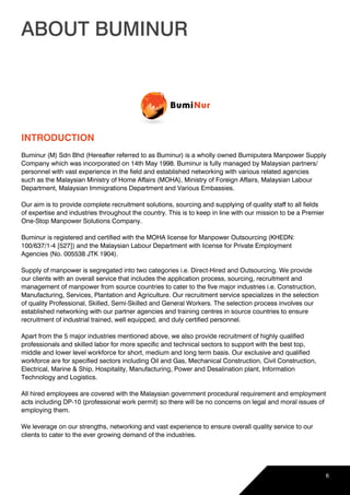 ABOUT BUMINUR
INTRODUCTION
Buminur (M) Sdn Bhd (Hereafter referred to as Buminur) is a wholly owned Bumiputera Manpower Supply
Company which was incorporated on 14th May 1998. Buminur is fully managed by Malaysian partners/
personnel with vast experience in the field and established networking with various related agencies
such as the Malaysian Ministry of Home Affairs (MOHA), Ministry of Foreign Affairs, Malaysian Labour
Department, Malaysian Immigrations Department and Various Embassies.
Our aim is to provide complete recruitment solutions, sourcing and supplying of quality staff to all fields
of expertise and industries throughout the country. This is to keep in line with our mission to be a Premier
One-Stop Manpower Solutions Company.
Buminur is registered and certified with the MOHA license for Manpower Outsourcing (KHEDN:
100/637/1-4 [527]) and the Malaysian Labour Department with license for Private Employment
Agencies (No. 005538 JTK 1904).
Supply of manpower is segregated into two categories i.e. Direct-Hired and Outsourcing. We provide
our clients with an overall service that includes the application process, sourcing, recruitment and
management of manpower from source countries to cater to the five major industries i.e. Construction,
Manufacturing, Services, Plantation and Agriculture. Our recruitment service specializes in the selection
of quality Professional, Skilled, Semi-Skilled and General Workers. The selection process involves our
established networking with our partner agencies and training centres in source countries to ensure
recruitment of industrial trained, well equipped, and duly certified personnel.
Apart from the 5 major industries mentioned above, we also provide recruitment of highly qualified
professionals and skilled labor for more specific and technical sectors to support with the best top,
middle and lower level workforce for short, medium and long term basis. Our exclusive and qualified
workforce are for specified sectors including Oil and Gas, Mechanical Construction, Civil Construction,
Electrical, Marine & Ship, Hospitality, Manufacturing, Power and Desalination plant, Information
Technology and Logistics.
All hired employees are covered with the Malaysian government procedural requirement and employment
acts including DP-10 (professional work permit) so there will be no concerns on legal and moral issues of
employing them.
We leverage on our strengths, networking and vast experience to ensure overall quality service to our
clients to cater to the ever growing demand of the industries.
6
 