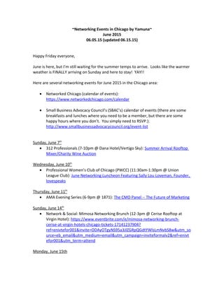 ~Networking Events in Chicago by Yamuna~
June 2015
06.05.15 (updated 06.15.15)
Happy Friday everyone,
June is here, but I’m still waiting for the summer temps to arrive. Looks like the warmer
weather is FINALLY arriving on Sunday and here to stay! YAY!!
Here are several networking events for June 2015 in the Chicago area:
• Networked Chicago (calendar of events):
https://www.networkedchicago.com/calendar
• Small Business Advocacy Council’s (SBAC’s) calendar of events (there are some
breakfasts and lunches where you need to be a member, but there are some
happy hours where you don’t. You simply need to RSVP.):
http://www.smallbusinessadvocacycouncil.org/event-list
Sunday, June 7th
• 312 Professionals (7-10pm @ Dana Hotel/Vertigo Sky): Summer Arrival Rooftop
Mixer/Charity Wine Auction
Wednesday, June 10th
• Professional Women’s Club of Chicago (PWCC) (11:30am-1:30pm @ Union
League Club): June Networking Luncheon Featuring Sally Lou Loveman, Founder,
lovespeaks
Thursday, June 11th
• AMA Evening Series (6-9pm @ 1871): The CMO Panel -- The Future of Marketing
Sunday, June 14th
• Network & Social: Mimosa Networking Brunch (12-3pm @ Cerise Rooftop at
Virgin Hotel): https://www.eventbrite.com/e/mimosa-networking-brunch-
cerise-at-virgin-hotels-chicago-tickets-17141237904?
ref=enivtefor001&invite=ODAyOTgyNS95a3JlZGRpQGdtYWlsLmNvbS8w&utm_so
urce=eb_email&utm_medium=email&utm_campaign=inviteformalv2&ref=enivt
efor001&utm_term=attend
Monday, June 15th
 