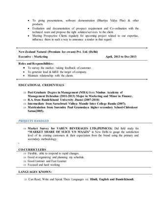  To giving presentations, software demonstration (Bhartiya Vidya Plus) & other
products.
 Evaluation and documentation of prospect requirement and Co-ordination with the
technical team and propose the right solution/services to the client.
 Meeting Prospective Clients regularly for upcoming project related to our expertise,
influence them in such a way to announce a tender in that regard.
New Zealand Natural (Premium Ice cream) Pvt. Ltd. (Delhi)
Executive - Marketing April, 2013 to Dec 2013
Roles and Responsibilities:
 To survey the market / taking feedback of customer.
 To generate lead & fulfill the target of company.
 Maintain relationship with the clients.
EDUCATIONAL CREDENTIALS
 Post Graduate Degree in Management (MBA) from Nimbus Academy of
Management Dehradun (2011-2013) Major in Marketing and Minor in Finance.
 B.A. from Bundelkhand University Jhansi (2007-2010)
 Intermediate from Sarashwati Vidhya Mandir Inter College Banda (2007).
 Matriculation from Surendra Paul Gramodaya higher secondary School-Chitrakoot
Satna(2005).
PROJECTS HANDLED
 Market Survey for VARUN BEVERAGES LTD.(PEPSICO): Did field study for
“MARKET SHARE OF SLICE V/S MAAZA” in New Delhi to gauge the satisfaction
level of its existing customers & their expectation from the brand using the primary and
secondary methodology.
.
CO-CURRICULERS
 Flexible, able to respond to rapid changes.
 Good at organizing and planning my schedule.
 Good Listener and Fast Learner
 Focused and hard working
LANGUAGES KNOWN:
 Can Read, Write and Speak Three Languages i.e. Hindi, English and Bundelkhandi.
 