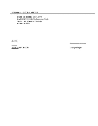 PERSONAL INFORMATIONS:
DATE OF BIRTH: 07.07.1990
FATHER’S NAME: Sh. Jagmohan Singh
MARITAL STATUS: Unmarried
GENDER: Male
DATE:
--------------------------
---------
PLACE: LUCKNOW (Anoop Singh)
 