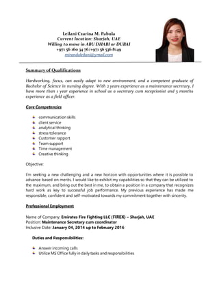 Leilani Czarina M. Pabula
Current location: Sharjah, UAE
Willing to move in ABU DHABI 0r DUBAI
+971 56 160 34 76/+971 56 536 8149
mirandaleilani@ymail.com
Summary of Qualifications
Hardworking, focus, can easily adapt to new environment, and a competent graduate of
Bachelor of Science in nursing degree. With 2 years experience as a maintenance secretary, I
have more than 1 year experience in school as a secretary cum receptionist and 5 months
experience as a field officer.
Core Competencies
communication skills
client service
analytical thinking
stress tolerance
Customer rapport
Team support
Time management
Creative thinking
Objective:
I’m seeking a new challenging and a new horizon with opportunities where it is possible to
advance based on merits. I would like to exhibit my capabilities so that they can be utilized to
the maximum, and bring out the best in me, to obtain a position in a company that recognizes
hard work as key to successful job performance. My previous experience has made me
responsible, confident and self-motivated towards my commitment together with sincerity.
Professional Employment
Name of Company: Emirates Fire Fighting LLC (FIREX) – Sharjah, UAE
Position: Maintenance Secretary cum coordinator
Inclusive Date: January 04, 2014 up to February 2016
Duties and Responsibilities:
Answer incoming calls
Utilize MS Office fully in daily tasks and responsibilities
 