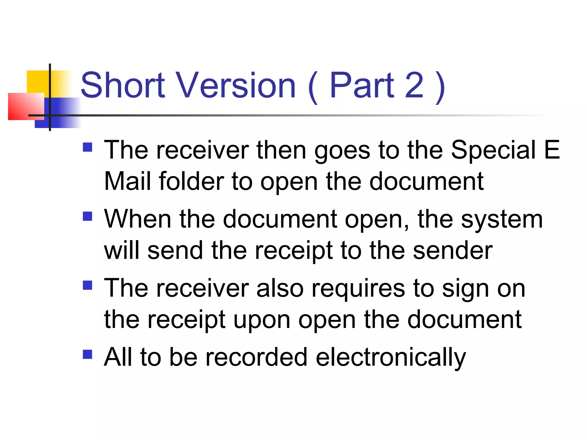 Short Version ( Part 2 )
 The receiver then goes to the Special E
Mail folder to open the document
 When the document open, the system
will send the receipt to the sender
 The receiver also requires to sign on
the receipt upon open the document
 All to be recorded electronically
 