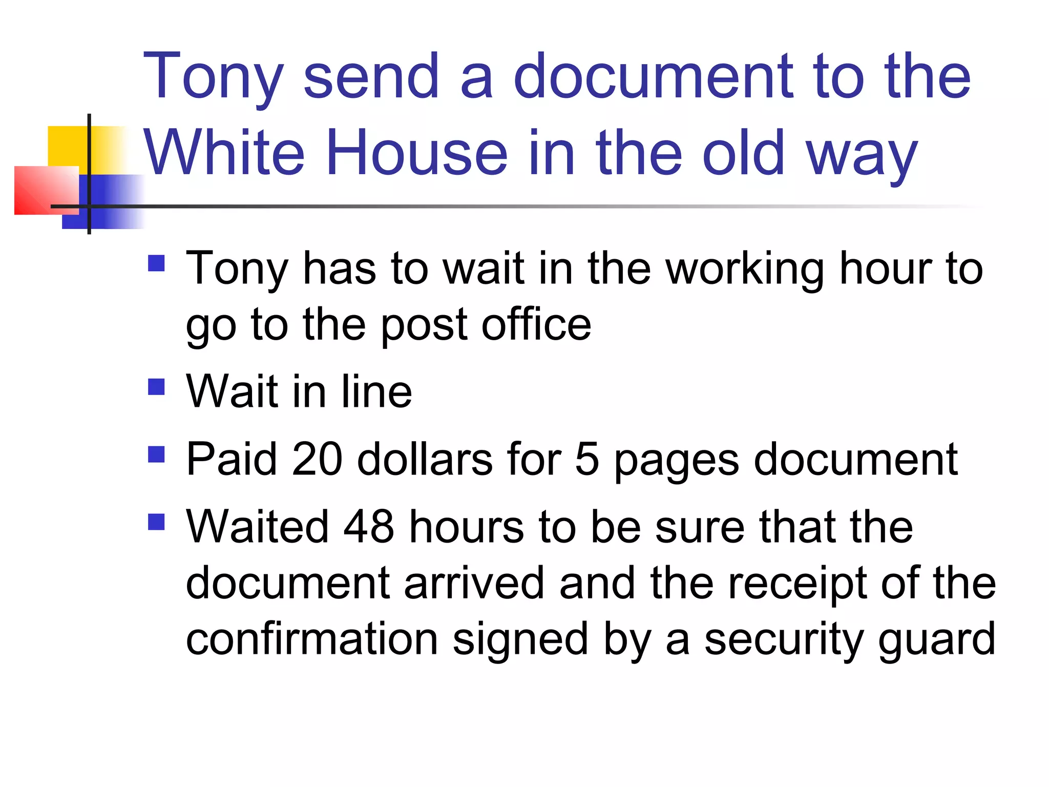 Tony send a document to the
White House in the old way
 Tony has to wait in the working hour to
go to the post office
 Wait in line
 Paid 20 dollars for 5 pages document
 Waited 48 hours to be sure that the
document arrived and the receipt of the
confirmation signed by a security guard
 