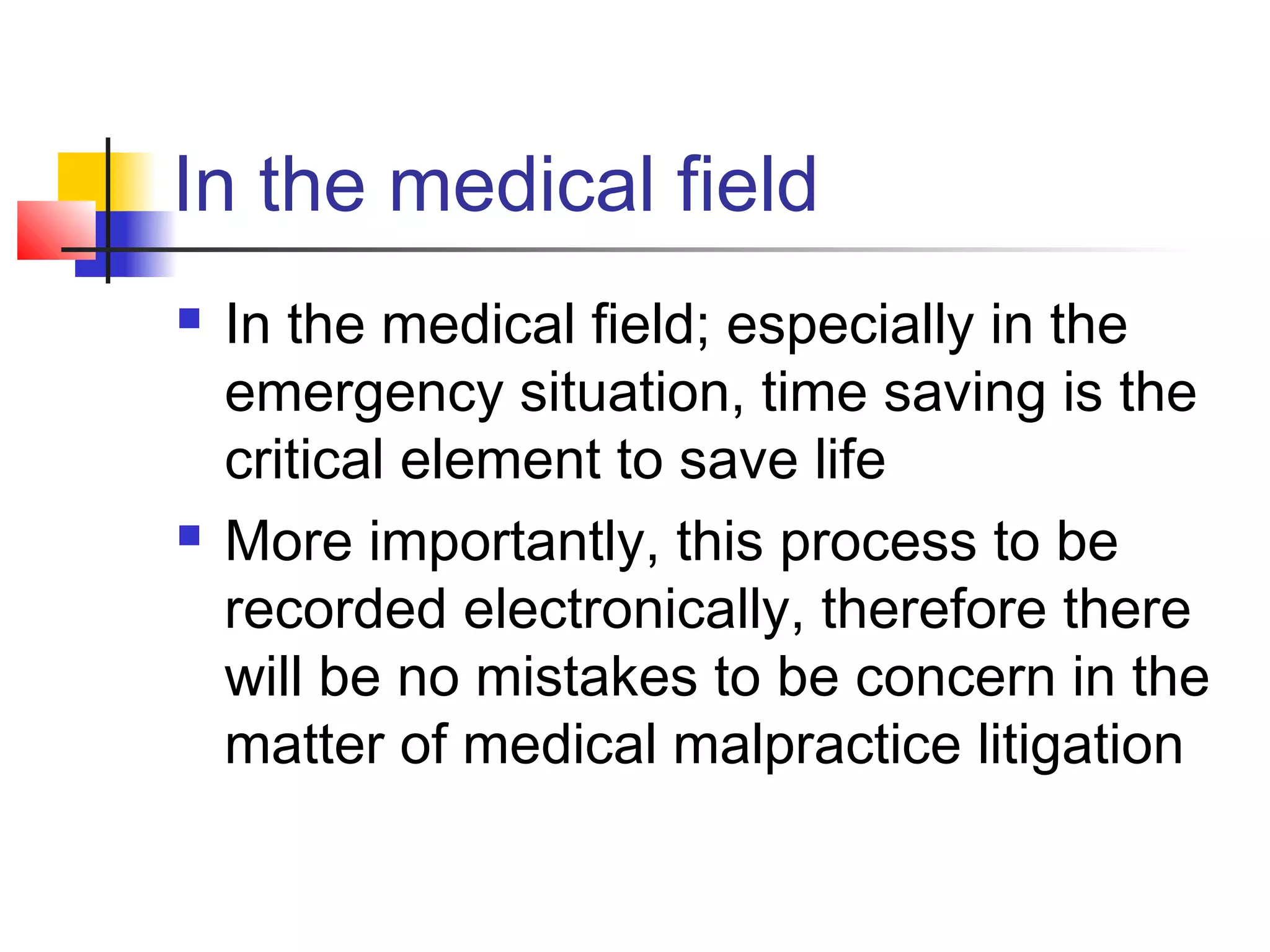 In the medical field
 In the medical field; especially in the
emergency situation, time saving is the
critical element to save life
 More importantly, this process to be
recorded electronically, therefore there
will be no mistakes to be concern in the
matter of medical malpractice litigation
 