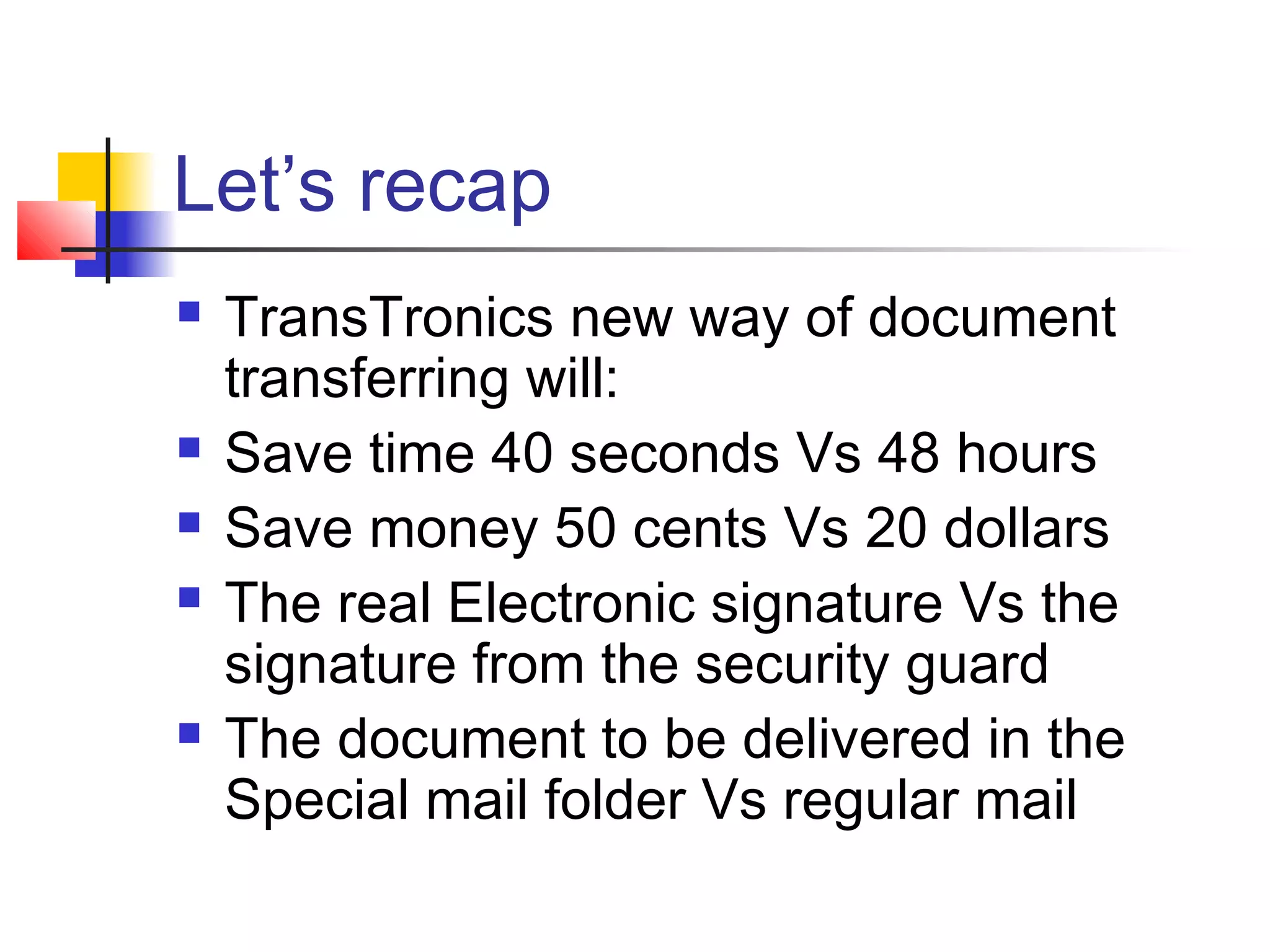 Let’s recap
 TransTronics new way of document
transferring will:
 Save time 40 seconds Vs 48 hours
 Save money 50 cents Vs 20 dollars
 The real Electronic signature Vs the
signature from the security guard
 The document to be delivered in the
Special mail folder Vs regular mail
 