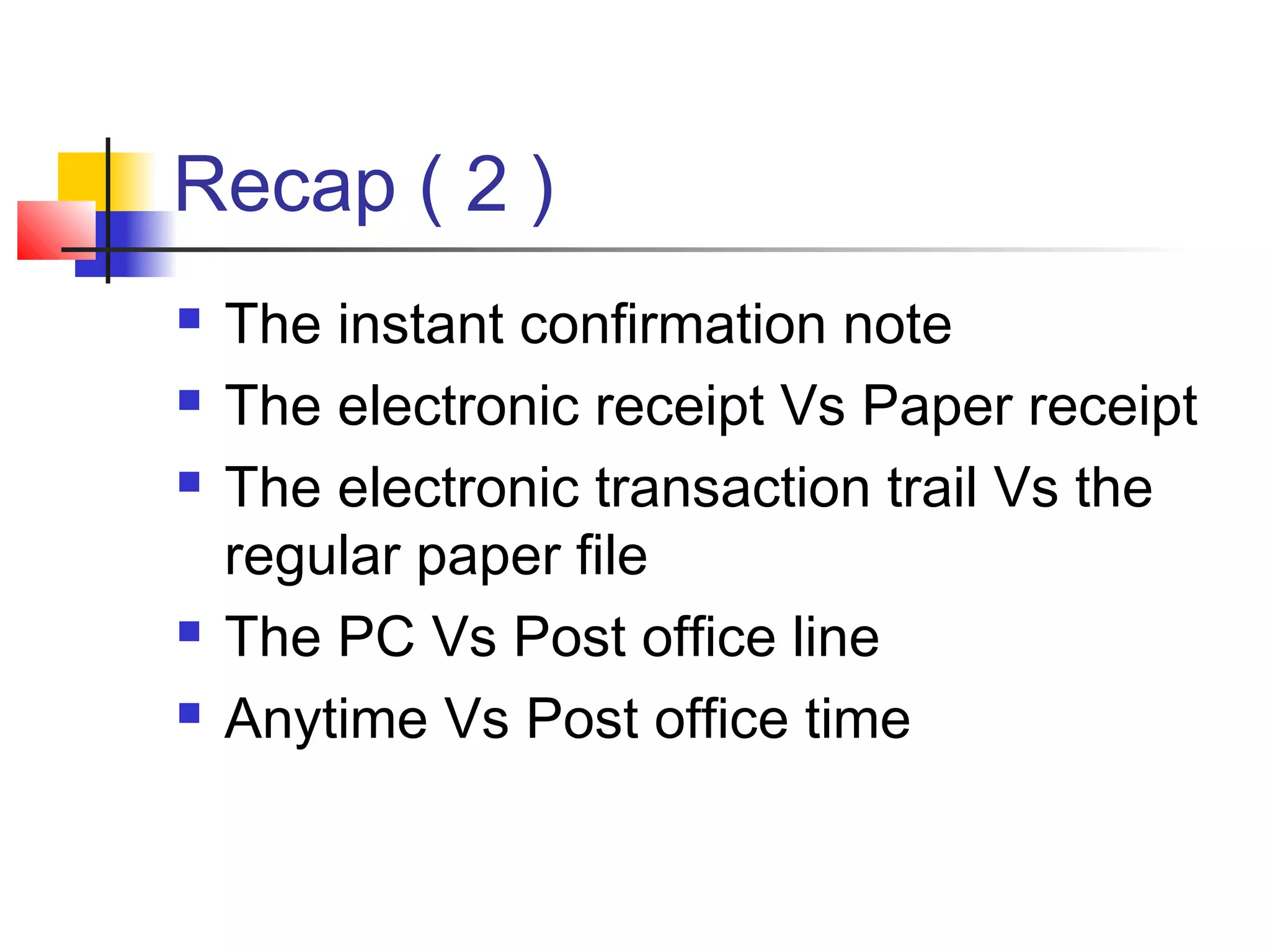 Recap ( 2 )
 The instant confirmation note
 The electronic receipt Vs Paper receipt
 The electronic transaction trail Vs the
regular paper file
 The PC Vs Post office line
 Anytime Vs Post office time
 
