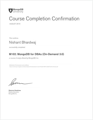 successfully completed
Authenticity of this document can be veriﬁed at
This conﬁrms
a course of study offered by MongoDB, Inc.
Shannon Bradshaw
Director, Education
MongoDB, Inc.
Course Completion Conﬁrmation
AUGUST 2016
Nishant Bhardwaj
M102: MongoDB for DBAs (On-Demand 3.0)
https://university.mongodb.com/downloads/certificates/bcb9c1e22cf748cd81d8951db68f7329/Certificate.pdf
 