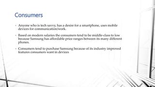 • Anyone who is tech savvy, has a desire for a smartphone, uses mobile
devices for communication/work.
• Based on modern salaries the consumers tend to be middle-class to low
because Samsung has affordable price ranges between its many different
phones.
• Consumers tend to purchase Samsung because of its industry improved
features consumers want in devices
Consumers
 