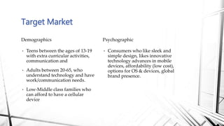 • Consumers who like sleek and
simple design, likes innovative
technology advances in mobile
devices, affordability (low cost),
options for OS & devices, global
brand presence.
Psychographic
• Teens between the ages of 13-19
with extra curricular activities,
communication and
• Adults between 20-65, who
understand technology and have
work/communication needs.
• Low-Middle class families who
can afford to have a cellular
device
Demographics
Target Market
 
