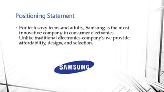 • For tech savy teens and adults, Samsung is the most
innovative company in consumer electronics.
Unlike traditional electronics company’s we provide
affordability, design, and selection.
Positioning Statement
 