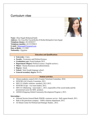 Curriculum vitae 
Name : Dina Nagah Mohamed Saleh 
Address : 8st. Essa Ebn Yazzid-Kobry El Koba-Heliopolis-Cairo-Egypt 
Telephone (home) : 02-24542217 
Telephone (mobile) : 01151550815 
G-mail : Dinanagah33@gmail.com 
Date of Birth : 1/1/1992 
Nationality : Egyptian 
Education and Qualifications 
 University: Cairo. 
 Faculty: Economics and Political Science. 
 Graduation year: Fresh Graduate 2013. 
 Department (Major): Political science ( English section ). 
 Minor: Human Resources and administration . 
 Degree: Good. 
 School: Saint Joseph language school . 
 General secondary degree: 96.4%. 
Student activities 
 Almun academic council (AC)- Counter Terrorism Committee, 2010. 
 SENCRO (AC) Family Committee, 2011. 
 SIFE CU (Public relations- member), 2011-2012. 
 SENCRO (Cope - vice team leader), 2012. 
 SIFE CU (Marketing- team leader ) , 2013, responsible of the social media and the promotional sector for SIFE products. 
 AIESEC(Outgoing Global Community Development Program ), 2013. 
Internships : 
 National Societe General Bank (NSGB) -customer service –Safir square branch, 2011. 
 Badr el din petroleum company – Public relations department, 2012. 
 Al-Ahram Center for Political and Strategic Studies , 2012. 
 