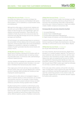 BIG DATA – THE CASE FOR CUSTOMER EXPERIENCE
#3 Big Data Success Factor - Federate
Assemble your datasource inventory and begin the
connection of data, processes and feedback with opera-
tional systems, such as Salesforce, to build frontline views
and dashboards.
Although this white paper is non-technical, Hadoop and
services such as the AWS S3 platform speed the norma-
lisation of data through the use of lightweight, agile and
adaptive processing frameworks. These allow the con-
solidation of both structured and unstructured data into
enterprise-class Big Data storage and out into consumeri-
sed apps and interfaces.
CX technologies can easily leverage these to commence
the presentation of these datasources for focused customer
outcomes, enhancing data further with survey and feedback
intelligence as sentiment is collected to complete the
analysis of system generated data like service tickets and
product returns.
#4 Big Data Success Factor - Propagate
Nearly there! Creating a dashboard so frontline staff can
better interact with customers does not start by evalua-
ting what data exists, it commences with understanding a
customer’s typical journey.
Journey mapping will highlight the opportunities and times
when data can be captured and/or recorded, it can even
draw in feedback that had previously been missed.
That single pane of CX truth will drive more and different
decision points, both push and pull. Mapping the customer
journey in absolute detail will allow the company to start
shaping the overall experience.
Knowing when to offer advice at investigation stages or
when a customer aborts an online transaction can increase
new business revenues. For example, in-store frontline
operatives can start to present relevant choices and alter-
natives to consumers driving a greater share of wallet.
Equally knowing when a customer is detracting by using
well-placed feedback channels will mitigate against churn
as case management ensures closed loop analysis of the
fault lines with customer management processes. Big Data
makes this possible as behind every stage of the journey
will be different systems, portals or feedback mechanisms.
#5 Big Data Success Factor - Celebrate
Publicise success! It doesn’t matter how strategic your Big
Data initiative is, Customer Experience will give focus on
outcomes that will positively impact ROI. Understanding
and acting upon Customer Experience insight and analysis
creates a better company to do business with.
Consequently the outcomes should be fourfold:
1.	 Increased Retention
2.	Greater Share of Wallet/Budget
3.	Company/Brand Reputation Management
4. Higher Levels of Customer and Social Media Advocacy
Customer Experience technologies come with compre-
hensive reporting and highly visual dashboards. Use these
internally to communicate success. Grow. Retain. Repeat.
#6 Big Data Success Factor - Incorporate
Do not get side-tracked by UX and DX!
For many industries, like Financial Services, Digital Trans-
formation is a constant strategic objective. The need to re-
duce traditional costs, like branch services, with the need
to introduce new channels for younger, mobile customers.
‘Apple-ising’ apps and adapting web services for mobile
are important for improving brand identity but it does not
guarantee customers for a lifetime. Improving access and
use through sharp HTML5 mobile apps helps but ultimately
it is not how a customer rates experience.
If CX is the cake of the customer, UX and DX is the deco-
ration. For Big Data is only as good as the data held, then
apps and interfaces only become applicable for use based
upon the content they present. In CX content is data, the
actionable insights that turn into real-time decision support
for frontline and customers.
 