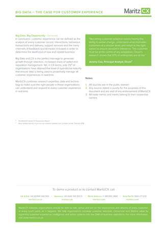 BIG DATA – THE CASE FOR CUSTOMER EXPERIENCE
To demo a product or to contact MaritzCX call
UK & Eire +44 (0)1494 590 600 I Germany +49 (0)40 369 833 0 I North America +1 385.695.2800 I Asia Pacific 1800 271 670
maritzcx.commaritzcx.commaritzcx.demaritzcx.co.uk
MaritzCX believes organisations should be able to see, sense and act on the experiences and desires of every customer,
at every touch point, as it happens. We help organisations increase customer retention, conversion and lifetime value by
ingraining customer experience intelligence and action systems into the DNA of business operations. For more information,
visit www.maritzcx.co.uk
Big Data, Big Opportunity - Generate
In conclusion, customer experience can be defined as the
analysis of every customer record, interactions, behaviour,
transactions and delivery, support services and the many
channels of feedback (social media included) in order to
determine the likelihood of new and repeat business.
Big Data and CX is the perfect marriage to generate
growth through retention, increased share of wallet and
reputation management. Yet, in CX terms, only 3%⁶ of
organisations have attained that level of operational maturity
that ensure data is being used to proactively manage all
customer experiences in real-time.
MaritzCX combines research expertise, data and techno-
logy to make sure the right people in these organisations
can understand and respond to every customer experience
in real-time.
	 “Becoming customer-adaptive means having the
	 ability to sense change, understand what motivates
	 customers at a deeper level, and adapt at the right
	 speed to ensure persistent relevance. The customer
	 must be at the centre of any adaptation. Ovum’s
	 research shows that 97% of enterprises are at risk.”
	 Jeremy Cox, Principal Analyst, Ovum⁷
Notes:
1.	 All sources are in the public domain
2.	 Any source stated is purely for the purposes of this
	 document and are void of any endorsement of MaritzCX
3.	 All trade names and marks belong to their respective
	owners
⁶	 The MaritzCX Global CX Assessment Report
⁷	 Ovum Analyst Opinion: If you are not customer-adaptive your survival is at risk. February 2016
 