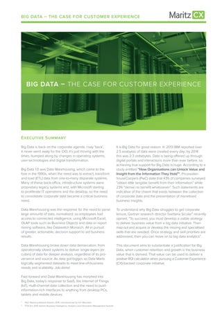EXeCUtiVe SUMMaRY
Big Data is back on the corporate agenda. I say ‘back’,
it never went away for the CIO, it’s just moving with the
times, bumped along by changes in operating systems,
user technologies and digital transformation.
Big Data 1.0 was Data Warehousing, which came to the
fore in the 1990s, when the need was to extract, transform
and load (ETL) data from one-to-many disparate systems.
Many of these back-office, infrastructure systems were
proprietary legacy systems and, with Microsoft starting
to proliferate IT operations and the desktop, so the need
to consolidate corporate data became a critical business
need.
Data Warehousing was the response for the need to parse
large amounts of data, normalised, so employees had
access to connected intelligence, using Microsoft Excel,
OLAP tools such as Business Objects and data or report
mining software, like Datawatch Monarch. All in pursuit
of greater, actionable, decision support to aid business
results.
Data Warehousing broke down data demarcation, from
operationally siloed systems to deliver single layers (or
cubes) of data for deeper analysis, regardless of its pro-
venance and source. As data got bigger, so Data Marts
logically segmented datasets to meet line-of-business
needs and scalability. Job done!
Fast forward and Data Warehousing has morphed into
Big Data, today’s response to SaaS, the Internet of Things
(IoT), multi-channel data collection and the need to push
information-rich interfaces to anything from desktop PCs,
tablets and mobile devices.
BIG DATA – THE CASE FOR CUSTOMER EXPERIENCE
BIG DATA – THE CASE FOR CUSTOMER EXPERIENCE
It is Big Data for good reason. In 2013 IBM reported over
2.5 exabytes of data were created every day; by 2014
this was 2.3 zettabytes. Data is being offered up through
digital portals and interactions more than ever before, so
achieving true support for Big Data is huge. According to a
study entitled “How Organisations can Unlock Value and
Insight from the Information They Hold¹”, Pricewater-
houseCoopers (PwC) state that 43% of companies surveyed
“obtain little tangible benefit from their information” while
23% “derive no benefit whatsoever”. Such statements are
indicative of the chasm that exists between the collection
of corporate date and the presentation of monetised
business insights.
To understand why Big Data struggles to get corporate
tenure, Gartner research director Svetlana Sicular² recently
opined, “To succeed, you must develop a viable strategy
to deliver business value from a big data initiative. Then
map out and acquire or develop the missing and specialised
skills that are needed. Once strategy and skill priorities are
addressed, then you can move on to big data analytics”.
This document aims to substantiate a justification for Big
Data, when customer retention and growth is the business
value that is derived. That value can be used to deliver a
positive ROI calculation when pursuing a Customer Experience
(CX)-backed corporate initiative.
¹ PwC Report published Autumn 2015, commissioned by Iron Mountain
² POV the 2015 Gartner Business Intelligence, Analytics and Information Management Summit
 