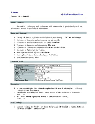 B.Rajesh
rajesh.bakvamudi@gmail.com
Mobile: +91-9490245689
Career Objective
To work in a challenging work environment with opportunities for professional growth and
excel in work towards the growth of the organization.
Experience Summary:
 Having 6.5 years of experience in development of projects using JAVA/J2EE Technologies.
 Experience in developing applications using Servlets and JSP.
 Experience in Application frameworks like spring and Struts .
 Experience in developing applications using Hibernate.
 Experience in User Interface components like HTML and Java Script.
 Experience in Web servers like Tomcat.
 Working Knowledge on MySQL, PostgreSQL.
 Working Knowledge on Business Intelligence Tool Tableau.
 Working knowledge on jQuery.
Technical Skills:
Operating Systems Windows XP , LINUX (UBUNTU)
Languages Java ,HTML ,Java Script
J2EE Technologies Servlets , JSP
Application Framework Struts 1.2 , Spring 2.0
ORM Tools Hibernate 3.2
Server Tomcat 7.0
Data Base MySQL , PostgreSQL
Development Tool My Eclipse & Spring Source Tool Suite
Education:
 B.Tech from Mekapati Raja Mohan Reddy Institute Of Tech. & Science (JNTU Affiliated),
Udayagiri in 2008 with 70.08%.
 Intermediate from Narayana Junior College Nellore in 2004 from board of Intermediate ,
With 72.6%.
 SSC from RSRM high school Nellore in 2002 from Board Of SSC,
With 54.5%.
Work History:
 Currently working for Centre for Good Governance, Hyderabad as Senior Software
Developer from May – 2013 to till date.
 