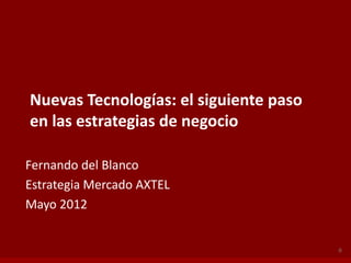 Nuevas Tecnologías: el siguiente paso
en las estrategias de negocio

Fernando del Blanco
Estrategia Mercado AXTEL
Mayo 2012


                                        0
 