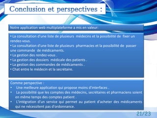 21/23
Notre application web multiplateforme a mis en valeur:
• La consultation d’une liste de plusieurs médecins et la possibilité de fixer un
rendez-vous.
• La consultation d’une liste de plusieurs pharmacies et la possibilité de passer
une commande de médicaments.
• La gestion des rendez-vous .
• La gestion des dossiers médicale des patients .
• La gestion des commandes de médicaments .
• Chat entre le médecin et la secrétaire.
Comme perspective :
• Une meilleure application qui propose moins d'interfaces .
• La possibilité que les comptes des médecins, secrétaires et pharmaciens soient
en même temps des comptes patient .
• L'intégration d'un service qui permet au patient d'acheter des médicaments
qui ne nécessitent pas d'ordonnance.
 