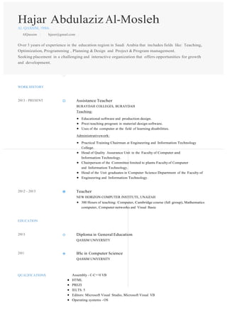 Hajar Abdulaziz Al-Mosleh
AL QASSIM, 1986.
AlQassim | hjjeer@gmail.com |
Over 3 years of experience in the education region in Saudi Arabia that includes fields like: Teaching,
Optimization, Programming , Planning & Design and Project & Program management.
Seeking placement in a challenging and interactive organization that offers opportunities for growth
and development.
WORK HISTORY
2013 - PRESENT Assistance Teacher
BURAYDAH COLLEGES, BURAYDAH
Teaching:
Educational software and production design.
Prezi teaching program in material design software.
Uses of the computer at the field of learning disabilities.
Administrativework:
Practical Training Chairman at Engineering and Information Technology
College.
Head of Quality Assurance Unit in the Faculty of Computer and
Information Technology.
Chairperson of the Committee limited to plants Faculty of Computer
and Information Technology.
Head of the Unit graduates in Computer Science Department of the Faculty of
Engineering and Information Technology.
2012 - 2013 Teacher
NEW HORIZON COMPUTER INSTITUTE, UNAIZAH
300 Hours of teaching: Computer, Cambridge course (full group), Mathematics
computer, Computer networks and Visual Basic
EDUCATION
2013 Diploma in General Education
QASSIM UNIVERSITY
2011 BSc in Computer Science
QASSIM UNIVERSITY
QUALIFICATIONS Assembly - C-C++0 VB
HTML
PREZI
IELTS: 5
Editors: Microsoft Visual Studio, Microsoft Visual VB
Operating systems - OS
 