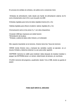 6
En proceso de señales de entrada y de salida como conexiones tiene:
•Entradas de alimentación, tanto desde una fuente de alimentación externa de 9v
como directamente al pin (Vin) o por el puerto de USB
•Entradas digitales para toma de datos digitales binarios (0v y 5v)
•Salidas digitales para ofrecer al exterior valores digitales (0v y 5v)
•Comunicación serie en los pines 0 y 1 con otros dispositivos
•Conector USB tipo impresora con doble función:
*Alimentación de la placa
*Entrada y salida de datos entre Arduino y el ordenador
Otro aspecto importante es la memoria, Arduino tiene tres Tipos de memoria:
•SRAM: donde Arduino crea y manipula las variables cuando se ejecutan, es un
recurso limitado y debemos observar su uso para evitar agotarlo.
•EEPROM: memoria no volátil para mantener datos después de resetear resetear o
apagar; las EEPROMs tienen un número determinado de lecturas y/o escrituras.
•FLASH: memoria del programa, usualmente desde 1 kb a 4 MB, donde se guarda el
sketch
PARA QUÉ SIRVE EL ARDUINO
 