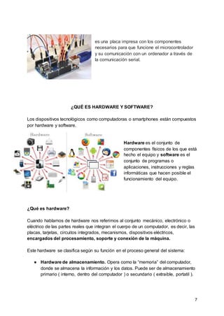 7
es una placa impresa con los componentes
necesarios para que funcione el microcontrolador
y su comunicación con un ordenador a través de
la comunicación serial.
¿QUÉ ES HARDWARE Y SOFTWARE?
Los dispositivos tecnològicos como computadoras o smartphones están compuestos
por hardware y software.
Hardware es el conjunto de
componentes físicos de los que está
hecho el equipo y software es el
conjunto de programas o
aplicaciones, instrucciones y reglas
informáticas que hacen posible el
funcionamiento del equipo.
¿Qué es hardware?
Cuando hablamos de hardware nos referimos al conjunto mecánico, electrónico o
eléctrico de las partes reales que integran el cuerpo de un computador, es decir, las
placas, tarjetas, circuitos integrados, mecanismos, dispositivos eléctricos,
encargados del procesamiento, soporte y conexión de la máquina.
Este hardware se clasifica según su función en el proceso general del sistema:
● Hardware de almacenamiento. Opera como la “memoria” del computador,
donde se almacena la información y los datos. Puede ser de almacenamiento
primario ( interno, dentro del computador ) o secundario ( extraible, portatil ).
 