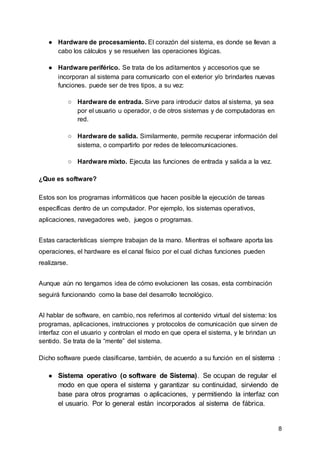 8
● Hardware de procesamiento. El corazón del sistema, es donde se llevan a
cabo los cálculos y se resuelven las operaciones lógicas.
● Hardware periférico. Se trata de los aditamentos y accesorios que se
incorporan al sistema para comunicarlo con el exterior y/o brindarles nuevas
funciones. puede ser de tres tipos, a su vez:
○ Hardware de entrada. Sirve para introducir datos al sistema, ya sea
por el usuario u operador, o de otros sistemas y de computadoras en
red.
○ Hardware de salida. Similarmente, permite recuperar información del
sistema, o compartirlo por redes de telecomunicaciones.
○ Hardware mixto. Ejecuta las funciones de entrada y salida a la vez.
¿Que es software?
Estos son los programas informáticos que hacen posible la ejecución de tareas
específicas dentro de un computador. Por ejemplo, los sistemas operativos,
aplicaciones, navegadores web, juegos o programas.
Estas características siempre trabajan de la mano. Mientras el software aporta las
operaciones, el hardware es el canal físico por el cual dichas funciones pueden
realizarse.
Aunque aún no tengamos idea de cómo evolucionen las cosas, esta combinación
seguirá funcionando como la base del desarrollo tecnológico.
Al hablar de software, en cambio, nos referimos al contenido virtual del sistema: los
programas, aplicaciones, instrucciones y protocolos de comunicación que sirven de
interfaz con el usuario y controlan el modo en que opera el sistema, y le brindan un
sentido. Se trata de la “mente” del sistema.
Dicho software puede clasificarse, también, de acuerdo a su función en el sistema :
● Sistema operativo (o software de Sistema). Se ocupan de regular el
modo en que opera el sistema y garantizar su continuidad, sirviendo de
base para otros programas o aplicaciones, y permitiendo la interfaz con
el usuario. Por lo general están incorporados al sistema de fábrica.
 