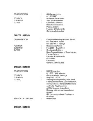 ORGANISATION : SA Garage doors
021 9817723
POSITION : Accounts Department
DURATION : Sept 2013 - Present
DUTIES : Creditors & Debtors
Bank Reconciliations
Placing Orders
Invoices & Statements
General Admin duties
CAREER HISTORY
ORGANISATION : Energized Fencing / Atlantic Steam
021 988 0963- Robert
021 987 0911- Natasja
POSITION : Receptionist/Admin
DURATION : Feb 2009 – Sept 2013
DUTIES : Creditors & Debtors
Bank Reconciliations of 3 companies
Placing Orders
Invoices & Statements
Quotations
Cashbook
General Admin duties
CAREER HISTORY
ORGANISATION : MME Properties
021 906 2568- Miranda
POSITION : General Admin/ Viewings
DURATION : Aug 2007 - 2009
DUTIES : Viewing of flats (rentals) after hours
Financial Statements, general admin,
correspodence. Renewal of tennants
contracts. Keys handover
All Maintenance Inspections
Debtors, Internet correspondence
(emails).
ITC (tennant profiles). Postings on
Gumtree
REASON OF LEAVING : Retrenched
CAREER HISTORY
 